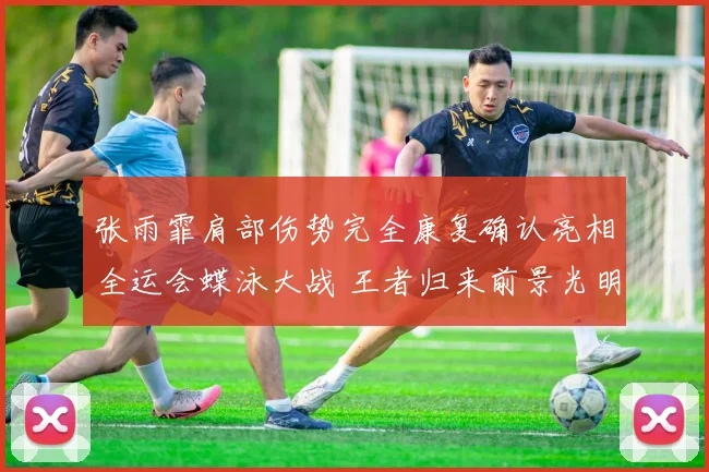 张雨霏肩部伤势完全康复确认亮相全运会蝶泳大战 王者归来前景光明志在必得捍卫蝶后荣誉