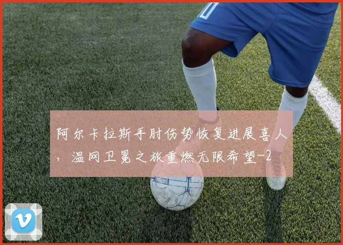 阿尔卡拉斯手肘伤势恢复进展喜人，温网卫冕之旅重燃无限希望