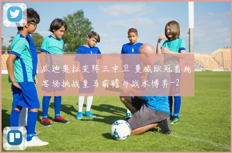 瓜迪奥拉变阵三中卫 曼城欧冠首轮客场挑战皇马前瞻与战术博弈