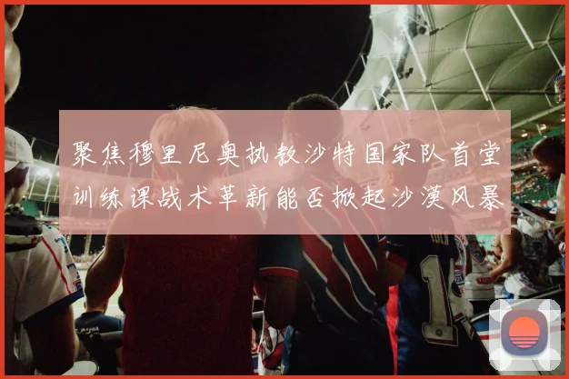 聚焦穆里尼奥执教沙特国家队首堂训练课战术革新能否掀起沙漠风暴